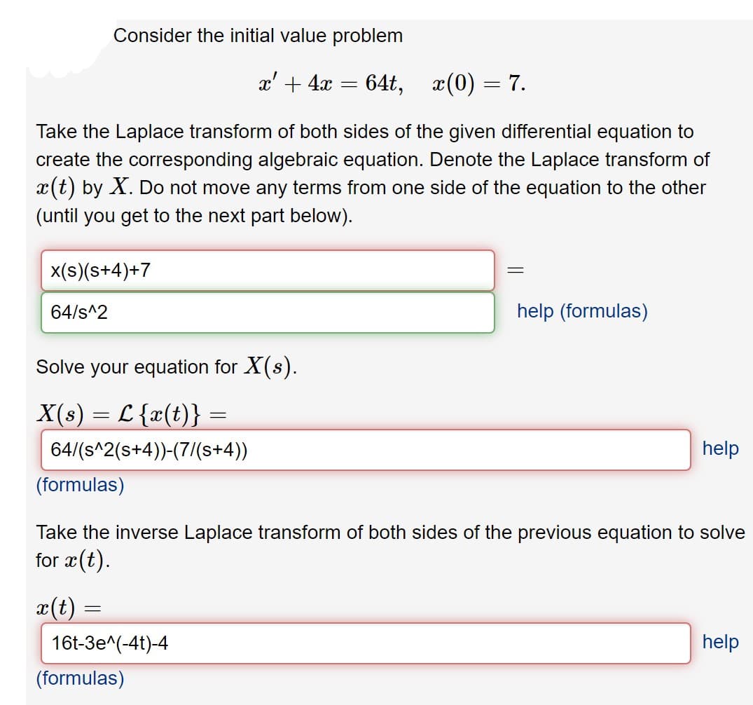 Consider the initial value problem
x' + 4x
64t, x(0) = 7.
Take the Laplace transform of both sides of the given differential equation to
create the corresponding algebraic equation. Denote the Laplace transform of
x(t) by X. Do not move any terms from one side of the equation to the other
(until you get to the next part below).
x(s)(s+4)+7
64/s^2
help (formulas)
Solve your equation for X(s).
X(s) = L {x(t)} =
64/(s^2(s+4))-(7/(s+4))
help
(formulas)
Take the inverse Laplace transform of both sides of the previous equation to solve
for x(t).
x(t)
16t-3e^(-4t)-4
help
(formulas)
