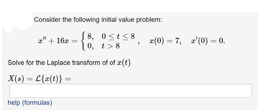 Consider the following initial value problem:
S 8, 0<t<8
0, t> 8
x(0) = 7, x'(0) = 0.
x" + 16x
Solve for the Laplace transform of of x(t)
X(s) = L{x(t)} =
help (formulas)
