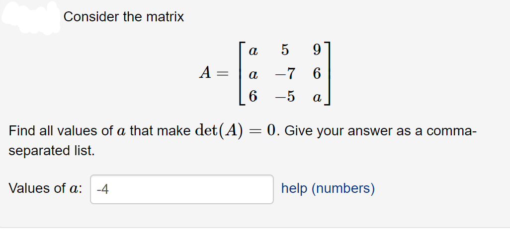Consider the matrix
a
5
A :
-7 6
а
-5
а
Find all values of a that make det(A) = 0. Give your answer as a comma-
separated list.
Values of a:
-4
help (numbers)
