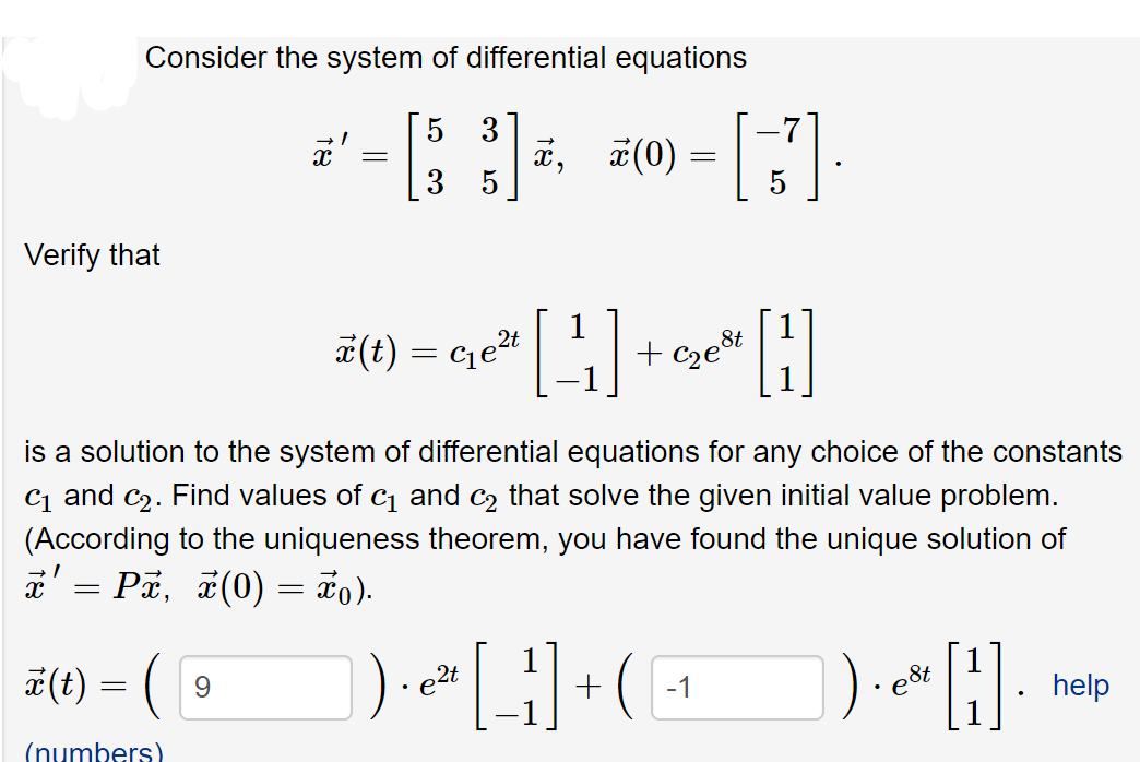 Consider the system of differential equations
3
x,
5
5
교 (0)
Verify that
1
8t
T(t) = ce2t
+ C2e°
is a solution to the system of differential equations for any choice of the constants
C1 and c2. Find values of c and c2 that solve the given initial value problem.
(According to the uniqueness theorem, you have found the unique solution of
a' = Pa, #(0) = ão).
a(t) = (
e2t
-1
e8t
help
(numbers)
