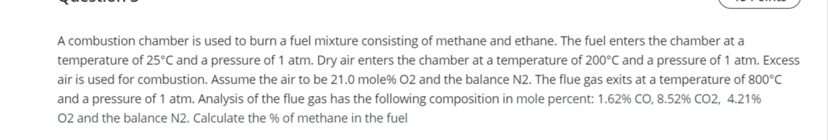 A combustion chamber is used to burn a fuel mixture consisting of methane and ethane. The fuel enters the chamber at a
temperature of 25°C and a pressure of 1 atm. Dry air enters the chamber at a temperature of 200°C and a pressure of 1 atm. Excess
air is used for combustion. Assume the air to be 21.0 mole% O2 and the balance N2. The flue gas exits at a temperature of 800°C
and a pressure of 1 atm. Analysis of the flue gas has the following composition in mole percent: 1.62% CO, 8.52% CO2, 4.21%
02 and the balance N2. Calculate the % of methane in the fuel