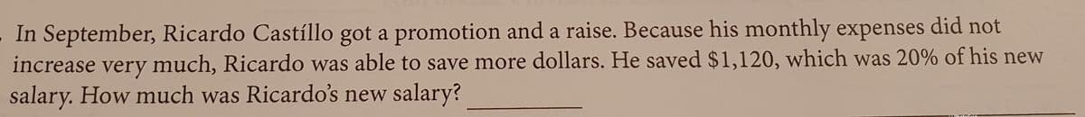 In September, Ricardo Castíllo got a promotion and a raise. Because his monthly expenses did not
increase very much, Ricardo was able to save more dollars. He saved $1,120, which was 20% of his new
salary. How much was Ricardo's new salary?
V
•< DhotoGrid
