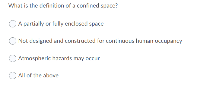 What is the definition of a confined space?
A partially or fully enclosed space
Not designed and constructed for continuous human occupancy
Atmospheric hazards may occur
All of the above
