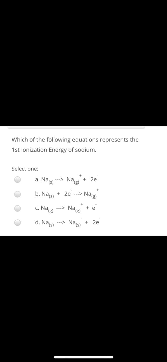 Which of the following equations represents the
1st lonization Energy of sodium.
Select one:
a. Na(s)
Nae + 2e
--->
b. Na(s)
+ 2e ---> Nae)
c. Nag)
---> Na(g)
+ e
d. Na(s)
---> Na(s)
2e
