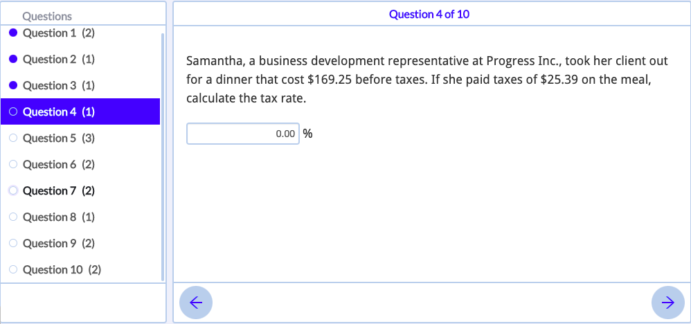 Questions
Question 4 of 10
Question 1 (2)
• Question 2 (1)
Samantha, a business development representative at Progress Inc., took her client out
for a dinner that cost $169.25 before taxes. If she paid taxes of $25.39 on the meal,
• Question 3 (1)
calculate the tax rate.
O Question 4 (1)
0.00 %
O Question 5 (3)
O Question 6 (2)
O Question 7 (2)
O Question 8 (1)
O Question 9 (2)
O Question 10 (2)
