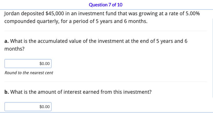 Question 7 of 10
Jordan deposited $45,000 in an investment fund that was growing at a rate of 5.00%
compounded quarterly, for a period of 5 years and 6 months.
a. What is the accumulated value of the investment at the end of 5 years and 6
months?
$0.00
Round to the nearest cent
b. What is the amount of interest earned from this investment?
$0.00
