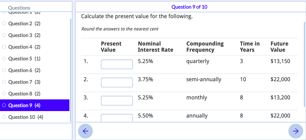 Question 9 of 10
Questions
qucstion I 12)
Calculate the present value for the following.
O Question 2 (2)
Round the answers to the nearest cent
O Question 3 (2)
Compounding
Frequency
Time in
Nominal
Interest Rate
Present
Future
O Question 4 (2)
Value
Years
Value
O Question 5 (1)
1.
5.25%
quarterly
3
$13,150
O Question 6 (2)
O Question 7 (3)
2.
3.75%
semi-annually
10
$22,000
O Question 8 (2)
3.
5.25%
monthly
8.
$13,200
O Question 9 (4)
O Question 10 (4)
4.
5.50%
annually
8
$22,000
