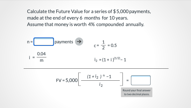 Calculate the Future Value for a series of $5,000 payments,
made at the end of every 6 months for 10 years.
Assume that money is worth 4% compounded annually.
n =
payments →
1
0.5
0.04
i
İ2 = (1+ i )(1/2)– 1
m
(1 + İ2 ) n -1
FV = 5,000
i2
Round your final answer
to two decimal places.
