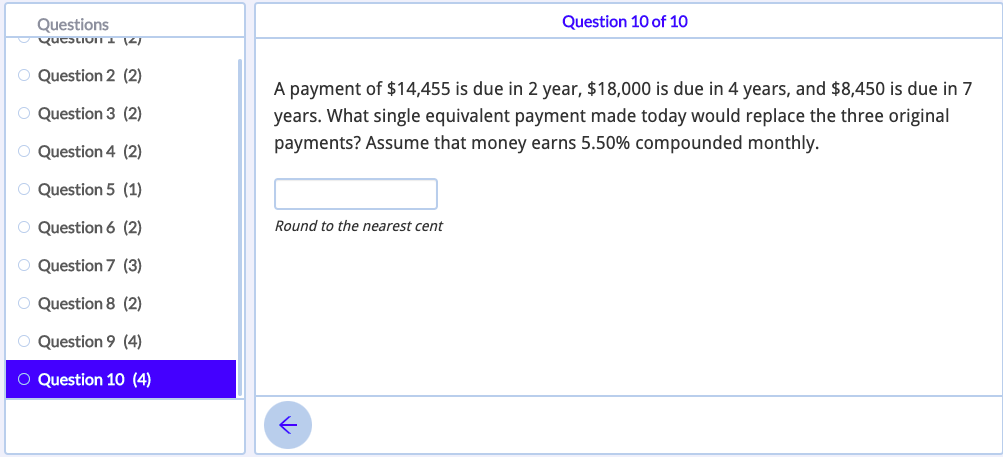 Questions
Question 10 of 10
O Question 2 (2)
A payment of $14,455 is due in 2 year, $18,000 is due in 4 years, and $8,450 is due in 7
years. What single equivalent payment made today would replace the three original
payments? Assume that money earns 5.50% compounded monthly.
O Question 3 (2)
O Question 4 (2)
O Question 5 (1)
O Question 6 (2)
Round to the nearest cent
O Question 7 (3)
O Question 8 (2)
O Question 9 (4)
O Question 10 (4)
