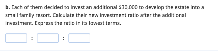 b. Each of them decided to invest an additional $30,000 to develop the estate into a
small family resort. Calculate their new investment ratio after the additional
investment. Express the ratio in its lowest terms.
:
:
