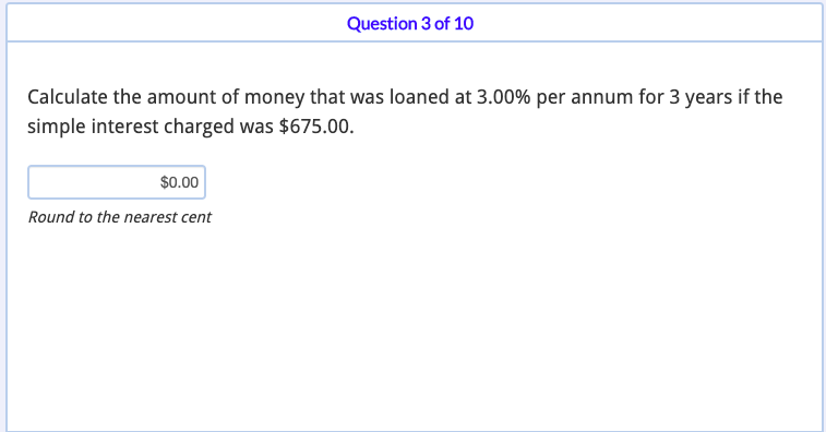 Question 3 of 10
Calculate the amount of money that was loaned at 3.00% per annum for 3 years if the
simple interest charged was $675.00.
$00
Round to the nearest cent
