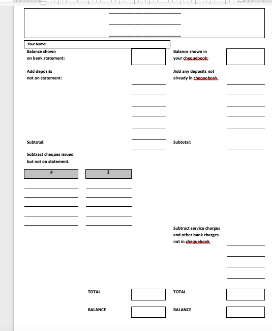 Your Name:
Balance shown
Balance shown in
on bank statement:
your cheauebook:
Add deposits
Add any deposits not
not on statement:
already in cheguebook,
Subtotal:
Subtotal:
Subtract cheques issued
but not on statement.
Subtract service charges
and other bank charges
not in cheauebook
TOTAL
TОTAL
BALANCE
BALANCE
