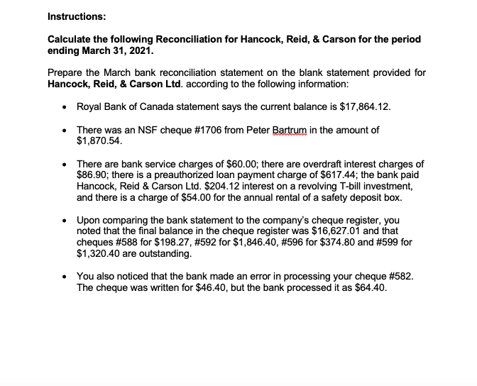 Instructions:
Calculate the following Reconciliation for Hancock, Reid, & Carson for the period
ending March 31, 2021.
Prepare the March bank reconciliation statement on the blank statement provided for
Hancock, Reid, & Carson Ltd. according to the following information:
• Royal Bank of Canada statement says the current balance is $17,864.12.
• There was an NSF cheque #1706 from Peter Bartrum in the amount of
$1,870.54.
There are bank service charges of $60.00; there are overdraft interest charges of
$86.90; there is a preauthorized loan payment charge of $617.44; the bank paid
Hancock, Reid & Carson Ltd. $204.12 interest on a revolving T-bill investment,
and there is a charge of $54.00 for the annual rental of a safety deposit box.
Upon comparing the bank statement to the company's cheque register, you
noted that the final balance in the cheque register was $16,627.01 and that
cheques #588 for $198.27, #592 for $i,846.40, #596 for $374.80 and #599 for
$1,320.40 are outstanding.
You also noticed that the bank made an error in processing your cheque #582.
The cheque was written for $46.40, but the bank processed it as $64.40.
