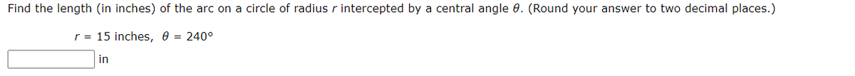 Find the length (in inches) of the arc on a circle of radius r intercepted by a central angle 0. (Round your answer to two decimal places.)
r = 15 inches, e = 240°
in
