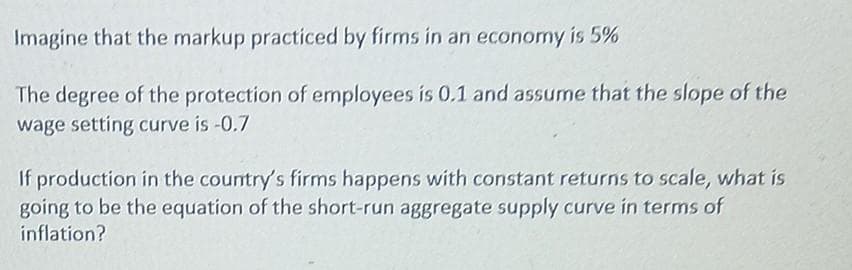 Imagine that the markup practiced by firms in an economy is 5%
The degree of the protection of employees is 0.1 and assume that the slope of the
wage setting curve is -0.7
If production in the country's firms happens with constant returns to scale, what is
going to be the equation of the short-run aggregate supply curve in terms of
inflation?
