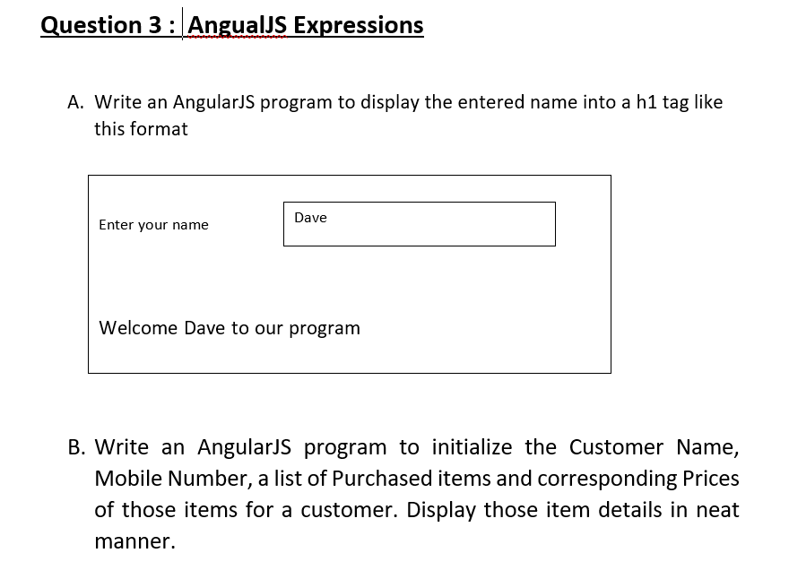 Question 3: AngualJS Expressions
A. Write an AngularJS program to display the entered name into a h1 tag like
this format
Dave
Enter your name
Welcome Dave to our program
B. Write an AngularJS program to initialize the Customer Name,
Mobile Number, a list of Purchased items and corresponding Prices
of those items for a customer. Display those item details in neat
manner.
