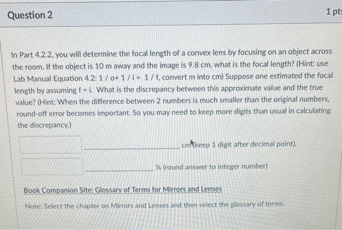 1 pt=
Question 2
In Part 4.2.2, you will determine the focal length of a convex lens by focusing on an object across
the room. If the object is 10 m away and the image is 9.8 cm, what is the focal length? (Hint: use
Lab Manual Equation 4.2: 1/ o+ 1/i = 1/f, convert m into cm) Suppose one estimated the focal
length by assuming f = i. What is the discrepancy between this approximate value and the true
value? (Hint: When the difference between 2 numbers is much smaller than the original numbers,
round-off error becomes important. So you may need to keep more digits than usual in calculating
the discrepancy.)
cmkeep 1 digit after decimal point),
% (round answer to integer number)
Book Companion Site: Glossary of Terms for Mirrors and Lenses
Note: Select the chapter on Mirrors and Lenses and then select the glossary of terms.
