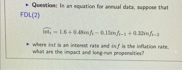 • Question: In an equation for annual data, suppose that
FDL(2)
int, = 1.6+0.48in ft - 0.15in ft-1+0.32in ft-2
► where int is an interest rate and inf is the inflation rate,
what are the impact and long-run propensities?
