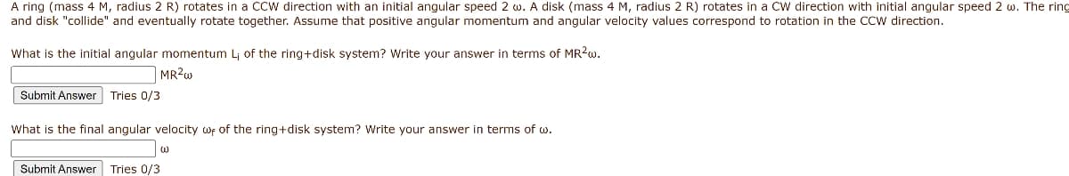 A ring (mass 4 M, radius 2 R) rotates in a CCw direction with an initial angular speed 2 w. A disk (mass 4 M, radius 2 R) rotates in a CW direction with initial angular speed 2 w. The ring
and disk "collide" and eventually rotate together. Assume that positive angular momentum and angular velocity values correspond to rotation in the CCw direction.
What is the initial angular momentum Lj of the ring+disk system? Write your answer in terms of MR2W.
MR2W
Submit Answer Tries 0/3
What is the final angular velocity wf of the ring+disk system? Write your answer in terms of w.
Submit Answer Tries 0/3
