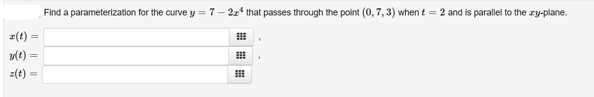 Find a parameterization for the curve y = 7 – 2x4 that passes through the point (0, 7, 3) when t = 2 and is parallel to the xy-plane.
x(t)
y(t):
z(t)
