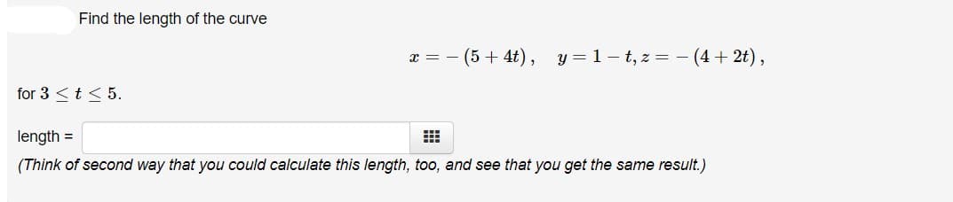 Find the length of the curve
(5 + 4t), y =1– t, z =
(4 + 2t),
x =
for 3 <t < 5.
length =
(Think of second way that you could calculate this length, too, and see that you get the same result.)
