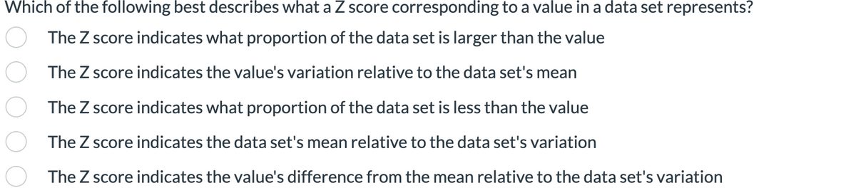 Which of the following best describes what a Z score corresponding to a value in a data set represents?
The Z score indicates what proportion of the data set is larger than the value
The Z score indicates the value's variation relative to the data set's mean
The Z score indicates what proportion of the data set is less than the value
The Z score indicates the data set's mean relative to the data set's variation
The Z score indicates the value's difference from the mean relative to the data set's variation