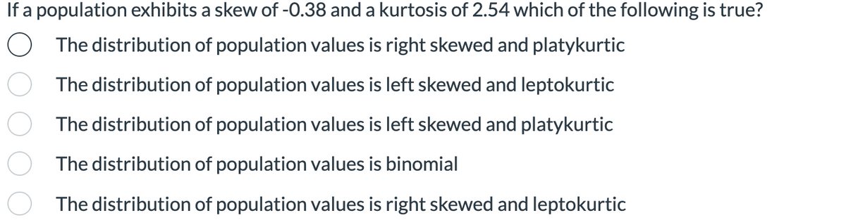 If a population exhibits a skew of -0.38 and a kurtosis of 2.54 which of the following is true?
O The distribution of population values is right skewed and platykurtic
The distribution of population values is left skewed and leptokurtic
The distribution of population values is left skewed and platykurtic
The distribution of population values is binomial
The distribution of population values is right skewed and leptokurtic