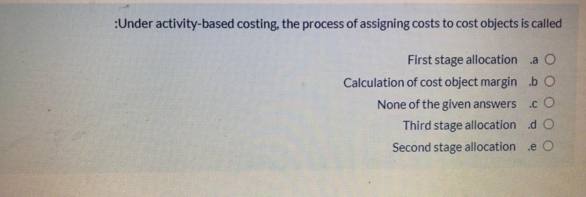 :Under activity-based costing, the process of assigning costs to cost objects is called
First stage allocation .a O
Calculation of cost object margin .b O
None of the given answers
.c O
Third stage allocation .d O
Second stage allocation .e O
