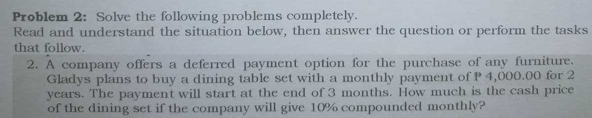 Problem 2: Solve the following problems completely.
Read and understand the situation below, then answer the question or perform the tasks
that follow.
2. A company offers a deferred payment option for the purchase of any furniture.
Gladys plans to buy a dining table set with a monthly payment of P 4,000.00 for 2
years. The payment will start at the end of 3 months. How much is the cash price
of the dining set if the company will give 10% compounded monthly?
