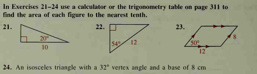 In Exercises 21-24 use a calculator or the trigonometry table on page 311 to
find the area of each figure to the nearest tenth.
21.
22.
23.
20°
8,
54
12
50
10
12
24. An isosceles triangle with a 32° vertex angle and a base of 8 cm
