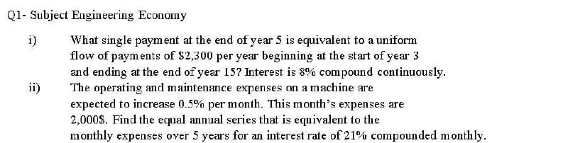Q1- Subject Engineering Economy
What single payment at the end of year 5 is equivalent to a uniform
flow of payments of $2,300 per year beginning at the start of year 3
and ending at the end of year 15? Interest is 8% compound continuously.
The operating and maintenance expenses on a machine are
expected to increase 0.5% per month. This month's expenses are
2,000$. Find the equal annual series that is equivalent to the
monthly expenses over 5 years for an interest rate of 21% compounded monthly.
i)
ii)
