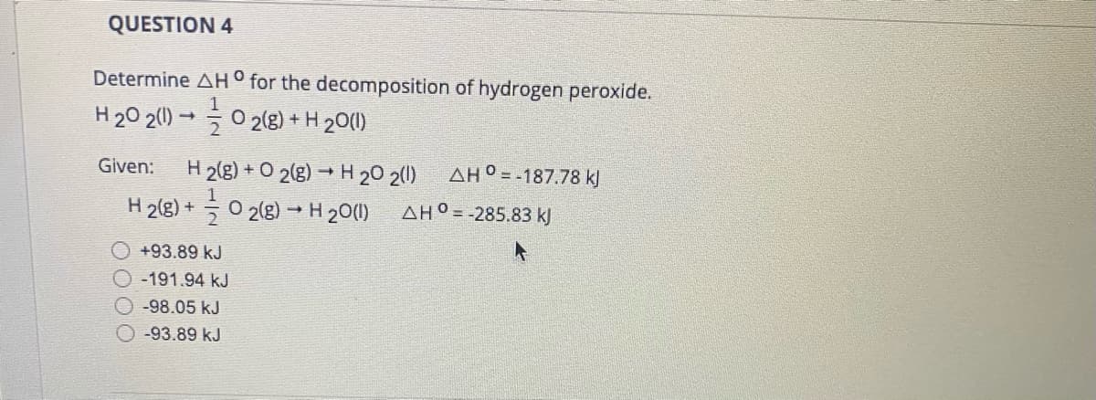 QUESTION 4
Determine AH° for the decomposition of hydrogen peroxide.
H20 2(0) → 0 2(g) + H 20(1)
2
AH° = -187.78 kJ
H 2(g) + O 2(g) → H 20 2()
H 2(g) + 0 2(8) →H 20(1)
Given:
AH° = -285.83 kJ
+93.89 kJ
-191.94 kJ
-98.05 kJ
-93.89 kJ
