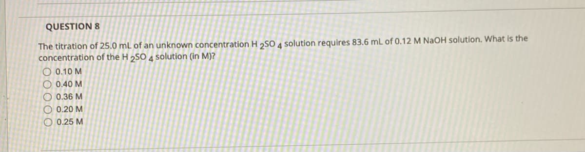 QUESTION 8
The titration of 25.0 mL of an unknown concentration H 2SO 4 solution requires 83.6 mL of 0.12 M NaOH solution. What is the
concentration of the H 2SO 4 solution (in M)?
O 0.10 M
O 0.40 M
O 0.36 M
O 0.20 M
O 0.25 M
