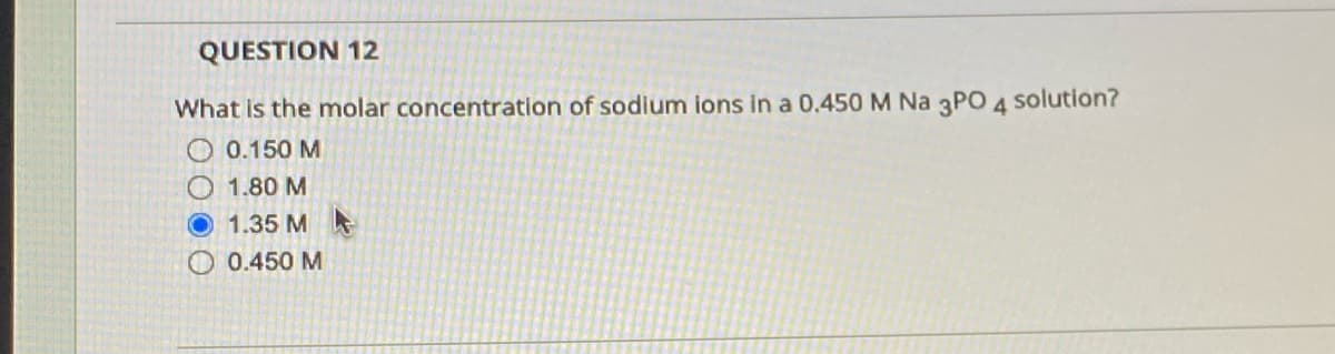QUESTION 12
What is the molar concentration of sodium ions in a 0.450 M Na 3PO 4
solution?
O 0.150 M
1.80 M
1.35 M
0.450 M
