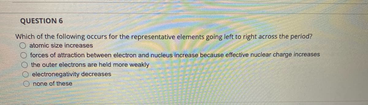 QUESTION 6
Which of the following occurs for the representative elements going left to right across the period?
O atomic size increases
O forces of attraction between electron and nucleus increase because effective nuclear charge increases
the outer electrons are held more weakly
electronegativity decreases
none of these
