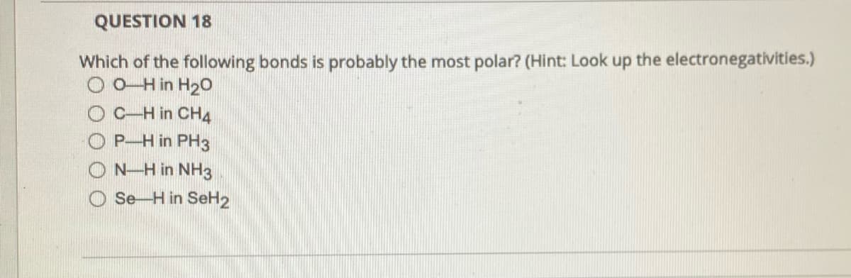 QUESTION 18
Which of the following bonds is probably the most polar? (Hint: Look up the electronegativities.)
O O Hin H2o
C-H in CH4
O P-H in PH3
N-H in NH3
Se-H in SeH2
