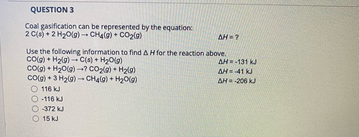 QUESTION 3
Coal gasification can be represented by the equation:
2 C(s) + 2 H20(g) CH4(g) + CO2(g)
AH= ?
Use the following information to find A H for the reaction above.
Co(g) + H2(g) → C(s) + H20(g)
Co(g) + H20(g) –→? CO2(g) + H2(g)
CO(g) + 3 H2(g) - CH4(g) + H20(g)
AH = -131 kJ
AH = -41 kJ
AH= -206 kJ
116 kJ
O-116 kJ
-372 kJ
15 kJ
