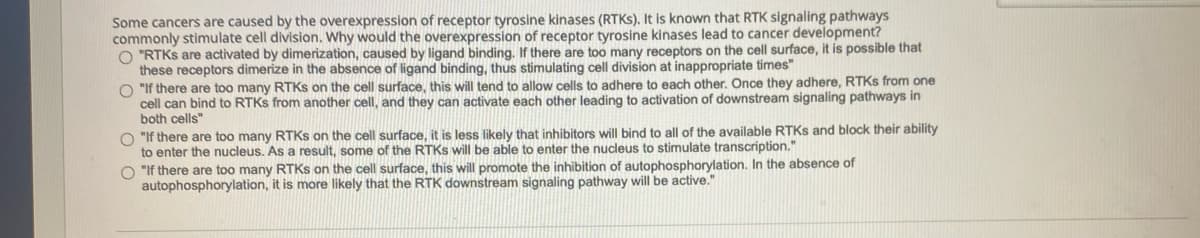 Some cancers are caused by the overexpression of receptor tyrosine kinases (RTKS), It is known that RTK signaling pathways
commonly stimulate cell division. Why would the overexpression of receptor tyrosine kinases lead to cancer development?
O "RTKS are activated by dimerization, caused by ligand binding. If there are too many receptors on the cell surface, it is possible that
these receptors dimerize in the absence of ligand binding, thus stimulating cell division at inappropriate times"
O "If there are too many RTKS on the cell surface, this will tend to allow cells to adhere to each other. Once they adhere, RTKS from one
cell can bind to RTKS from another cell, and they can activate each other leading to activation of downstream signaling pathways in
both cells"
O "If there are too many RTKS on the cell surface, it is less likely that inhibitors will bind to all of the available RTKS and block their ability
to enter the nucleus. As a result, some of the RTKS will be able to enter the nucleus to stimulate transcription."
O "If there are too many RTKS on the cell surface, this will promote the inhibition of autophosphorylation. In the absence of
autophosphorylation, it is more likely that the RTK downstream signaling pathway will be active."
