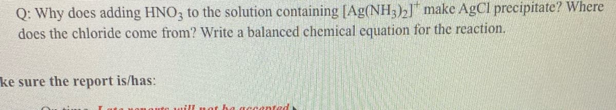 Q: Why does adding HNO3 to the solution containing [Ag(NH;)2 make AgCl precipitate? Where
does the chloride come from? Write a balanced chemical cquation for the reaction.
ke sure the report is/has:
ted
