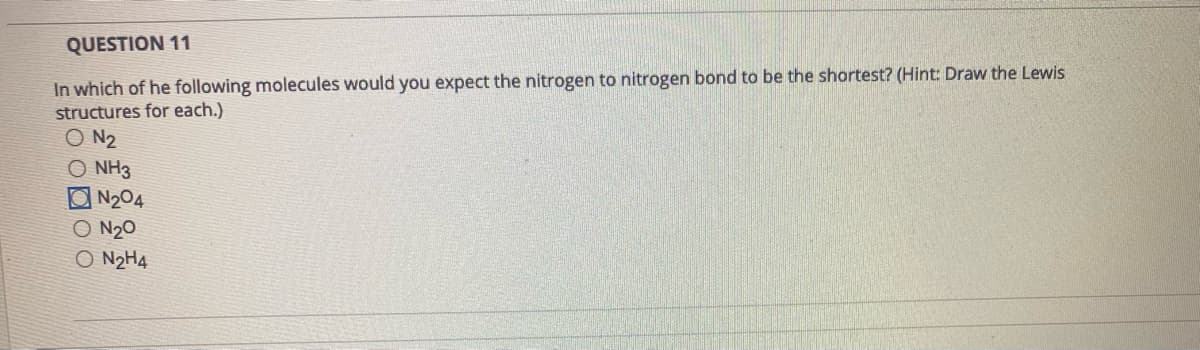 QUESTION 11
In which of he following molecules would you expect the nitrogen to nitrogen bond to be the shortest? (Hint: Draw the Lewis
structures for each.)
O N2
CO NH3
ON204
O N20
O N2H4
