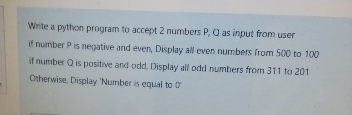 Write a python program to accept 2 numbers P, Q as input from user
if number P is negative and even, Display all even numbers from 500 to 100
if number Q is positive and odd, Display all odd numbers from 311 to 201
Otherwise, Display 'Number is equal to 0'
