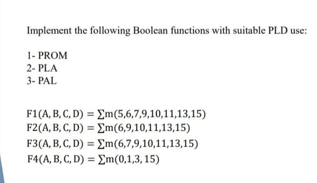 Implement the following Boolean functions with suitable PLD use:
1- PROM
2- PLA
3- PAL
F1(A, B, C, D) = £m(5,6,7,9,10,11,13,15)
F2(A, B, C, D) = Em(6,9,10,11,13,15)
F3(A, B, C, D) = Em(6,7,9,10,11,13,15)
F4(A, B, C, D) = m(0,1,3, 15)

