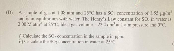 (D) A sample of gas at 1.08 atm and 25°C has a SO₂ concentration of 1.55 µg/m³
and is in equilibrium with water. The Henry's Law constant for SO2 in water is
2.00 M atm¹ at 25°C. Ideal gas volume = 22.4 dm³ at 1 atm pressure and 0°C.
i) Calculate the SO₂ concentration in the sample in ppm.
ii) Calculate the SO2 concentration in water at 25°C.
(