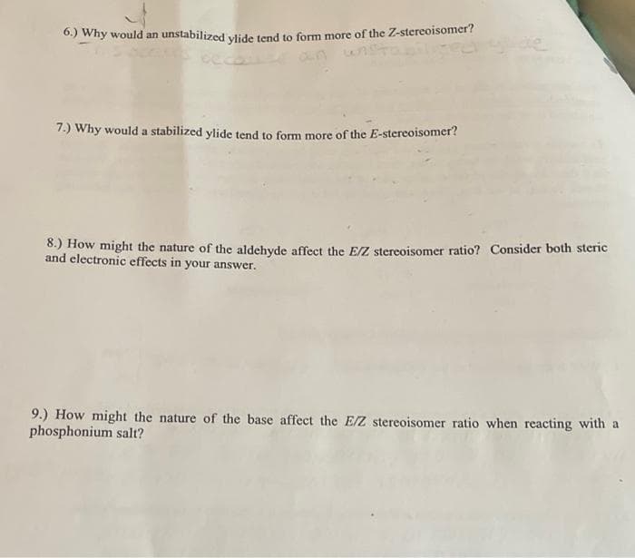 6.) Why would an unstabilized viide tend to form more of the Z-stereoisomer?
an u
7.) Why would a stabilized ylide tend to form more of the E-stereoisomer?
8.) How might the nature of the aldehyde affect the E/Z stereoisomer ratio? Consider both steric
and electronic effects in your answer.
9.) How might the nature of the base affect the E/Z stereoisomer ratio when reacting with a
phosphonium salt?
