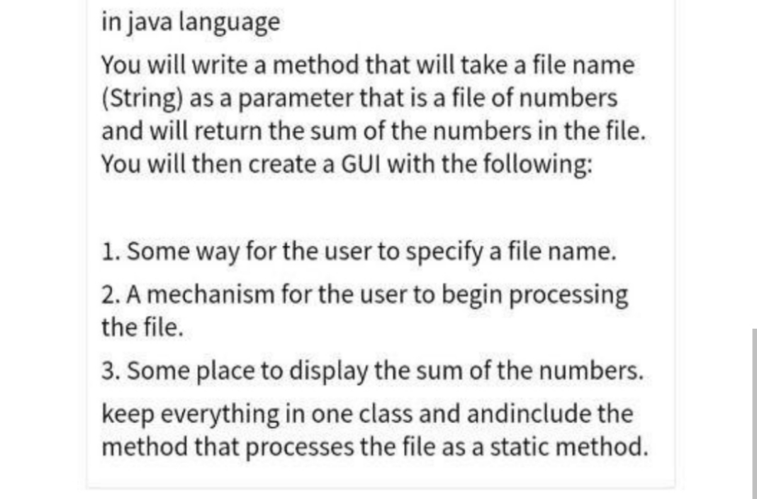 in java language
You will write a method that will take a file name
(String) as a parameter that is a file of numbers
and will return the sum of the numbers in the file.
You will then create a GUI with the following:
1. Some way for the user to specify a file name.
2. A mechanism for the user to begin processing
the file.
3. Some place to display the sum of the numbers.
keep everything in one class and andinclude the
method that processes the file as a static method.

