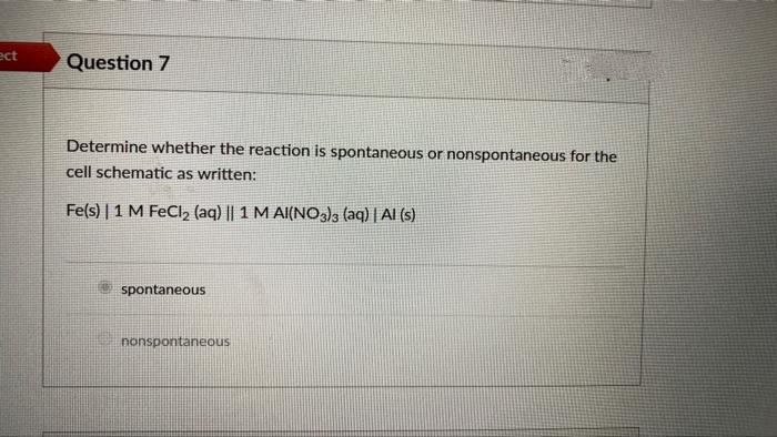 ect
Question 7
Determine whether the reaction is spontaneous or nonspontaneous for the
cell schematic as written:
Fe(s) | 1 M FeCl₂ (aq) || 1 M AI(NO3)3 (aq) | Al(s)
spontaneous
nonspontaneous