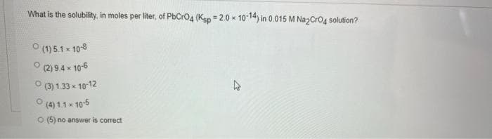 What is the solubility, in moles per liter, of PbCrO4 (Ksp = 2.0 x 10-14) in 0.015 M Na2CrO4 solution?
(1) 5.1 × 10-8
(2) 9.4 x 10-6
Ⓒ(3) 1.33x10-12
(4) 1.1 x 10-5
O (5) no answer is correct