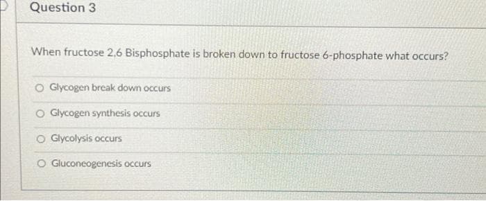 Question 3
When fructose 2,6 Bisphosphate is broken down to fructose 6-phosphate what occurs?
O Glycogen break down occurs
O Glycogen synthesis occurs
O Glycolysis occurs
O Gluconeogenesis occurs