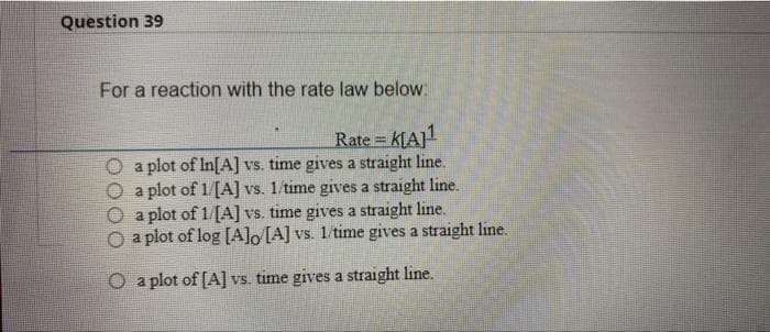 Question 39
For a reaction with the rate law below:
Rate = K[A]¹
a plot of In[A] vs. time gives a straight line.
a plot of 1/[A] vs. 1/time gives a straight line.
a plot of 1/[A] vs. time gives a straight line.
a plot of log [A]o [A] vs. 1/time gives a straight line.
O a plot of [A] vs. time gives a straight line.