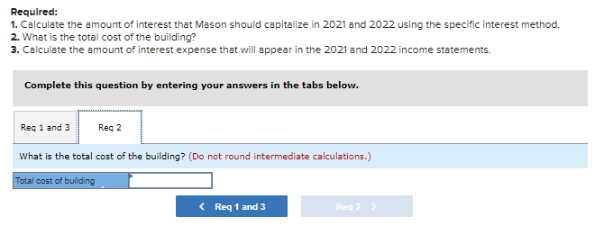 Required:
1. Calculate the amount of interest that Mason should capitalize in 2021 and 2022 using the specific interest method.
2. What is the total cost of the building?
3. Calculate the amount of interest expense that will appear in the 2021 and 2022 income statements.
Complete this question by entering your answers in the tabs below.
Req 1 and 3
Req 2
What is the total cost of the building? (Do not round intermediate calculations.)
Total cost of building
< Req 1 and 3
Req 2 >